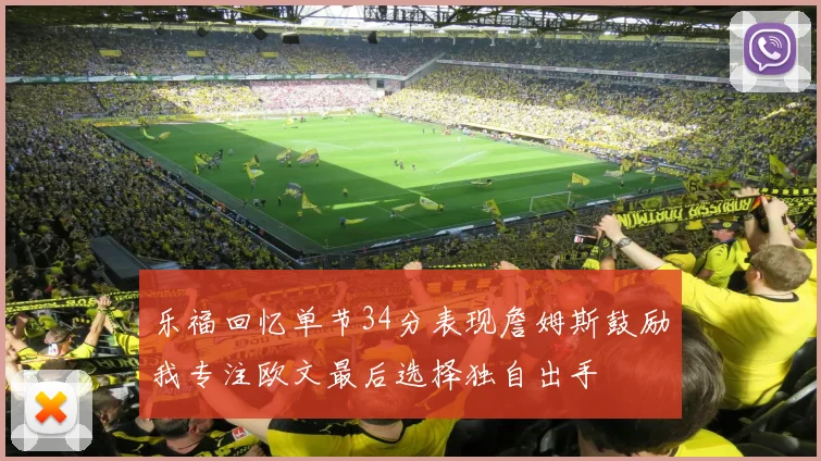 乐福回忆单节34分表现詹姆斯鼓励我专注欧文最后选择独自出手