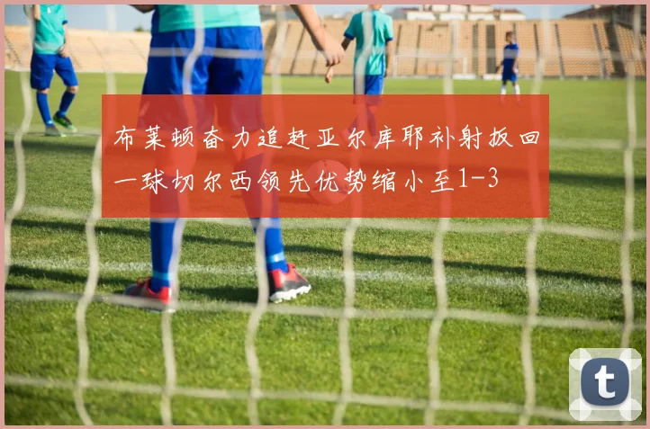 布莱顿奋力追赶亚尔库耶补射扳回一球切尔西领先优势缩小至1-3