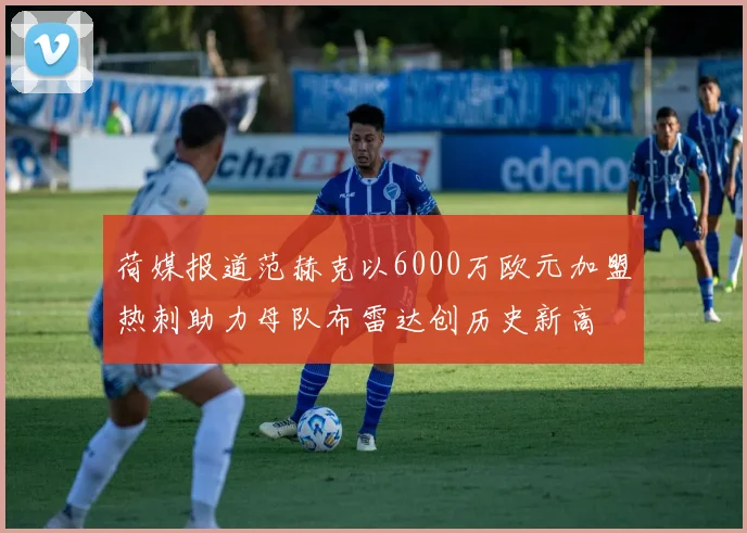 荷媒报道范赫克以6000万欧元加盟热刺助力母队布雷达创历史新高
