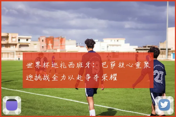 世界杯巡礼西班牙：巴萨核心重聚迎挑战全力以赴争夺荣耀