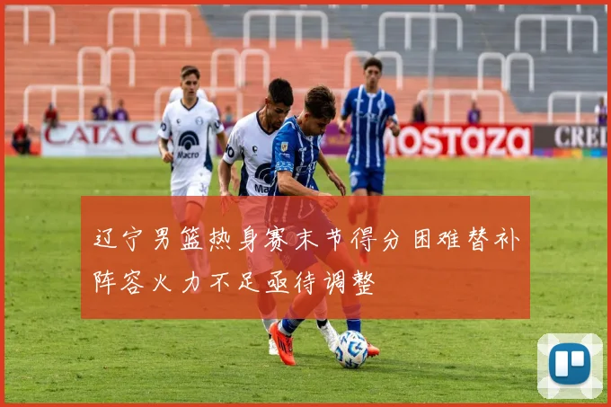辽宁男篮热身赛末节得分困难替补阵容火力不足亟待调整