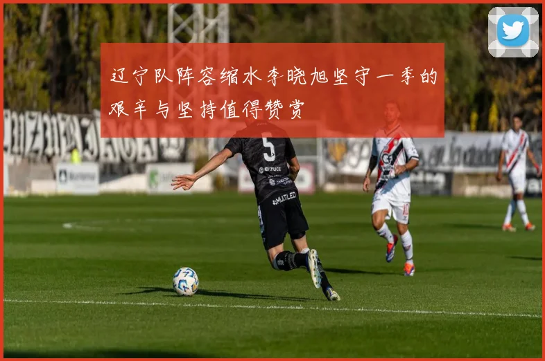 辽宁队阵容缩水李晓旭坚守一季的艰辛与坚持值得赞赏