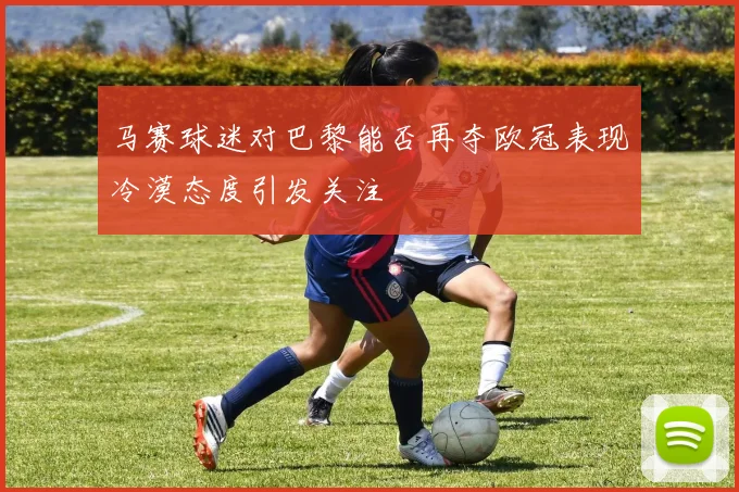 马赛球迷对巴黎能否再夺欧冠表现冷漠态度引发关注