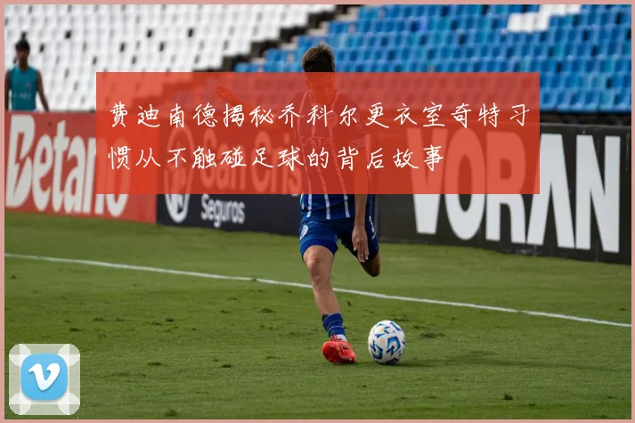 费迪南德揭秘乔科尔更衣室奇特习惯从不触碰足球的背后故事
