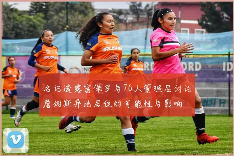 名记透露富保罗与76人管理层讨论詹姆斯异地居住的可能性与影响