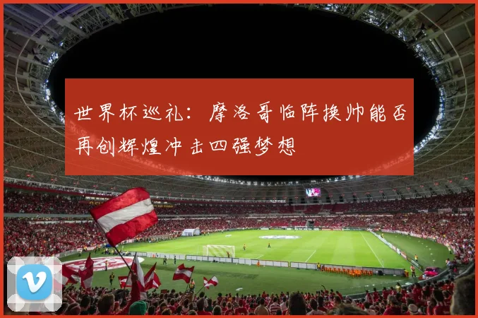 世界杯巡礼：摩洛哥临阵换帅能否再创辉煌冲击四强梦想