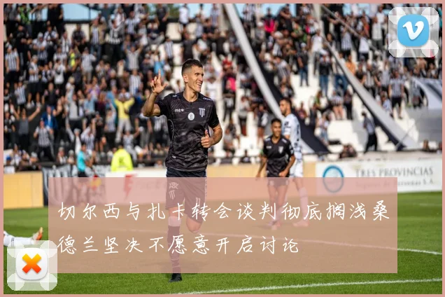 切尔西与扎卡转会谈判彻底搁浅桑德兰坚决不愿意开启讨论