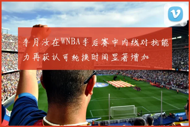 李月汝在WNBA季后赛中内线对抗能力再获认可轮换时间显著增加
