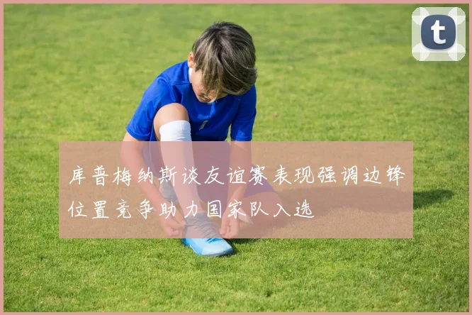 库普梅纳斯谈友谊赛表现强调边锋位置竞争助力国家队入选