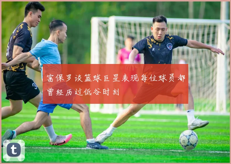 富保罗谈篮球巨星表现每位球员都曾经历过低谷时刻
