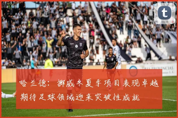 哈兰德：挪威冬夏季项目表现卓越期待足球领域迎来突破性成就
