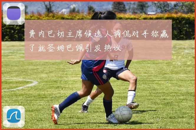 费内巴切主席候选人调侃对手称赢了就签姆巴佩引发热议