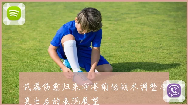 武磊伤愈归来海港前场战术调整与复出后的表现展望