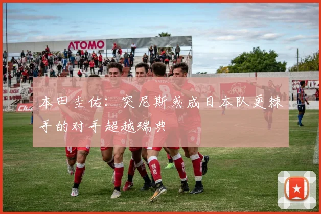 本田圭佑：突尼斯或成日本队更棘手的对手超越瑞典