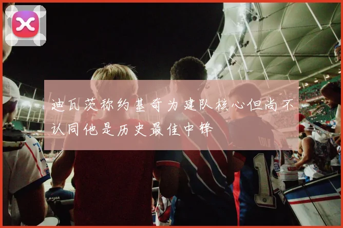 迪瓦茨称约基奇为建队核心但尚不认同他是历史最佳中锋