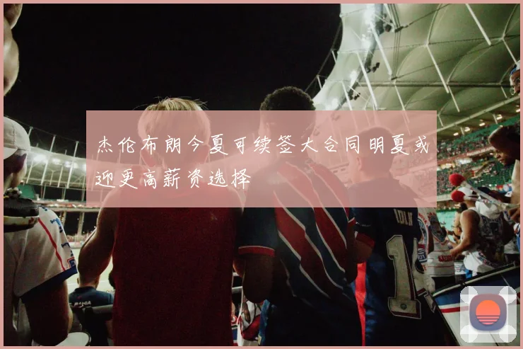 杰伦布朗今夏可续签大合同明夏或迎更高薪资选择