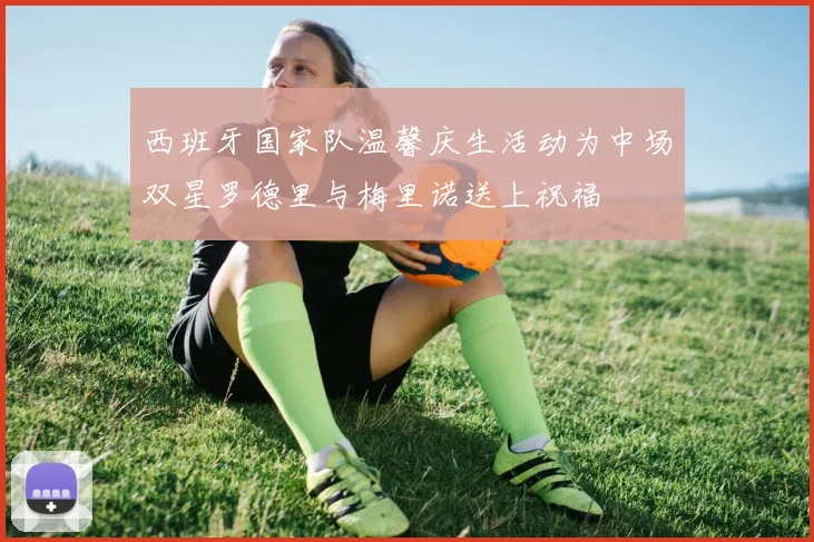 西班牙国家队温馨庆生活动为中场双星罗德里与梅里诺送上祝福