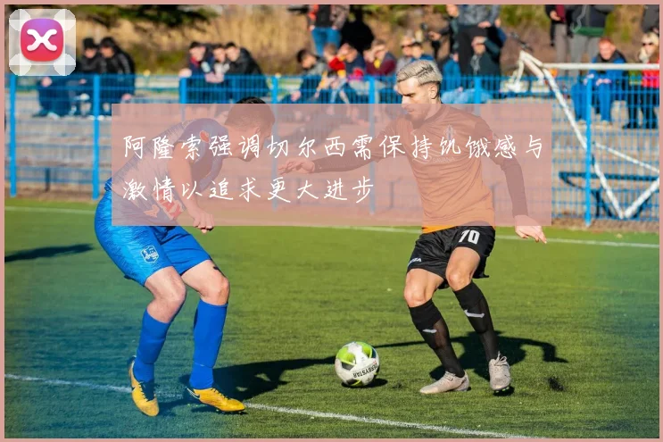 阿隆索强调切尔西需保持饥饿感与激情以追求更大进步