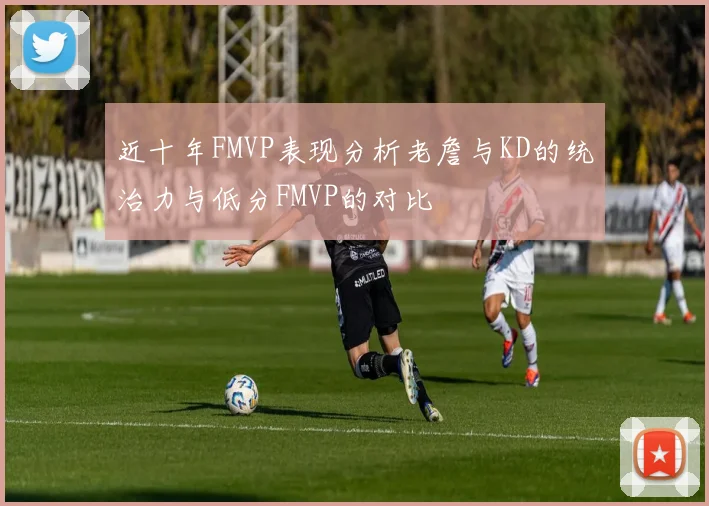 近十年FMVP表现分析老詹与KD的统治力与低分FMVP的对比