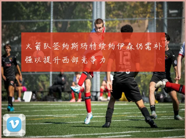 火箭队签约斯玛特续约伊森仍需补强以提升西部竞争力