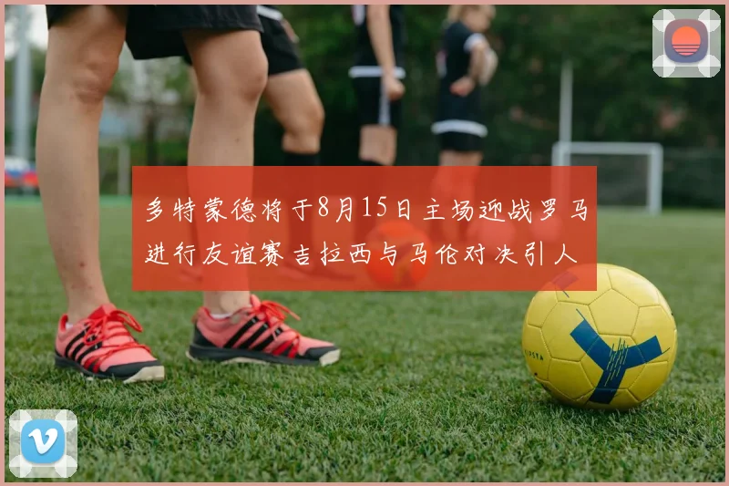 多特蒙德将于8月15日主场迎战罗马进行友谊赛吉拉西与马伦对决引人期待