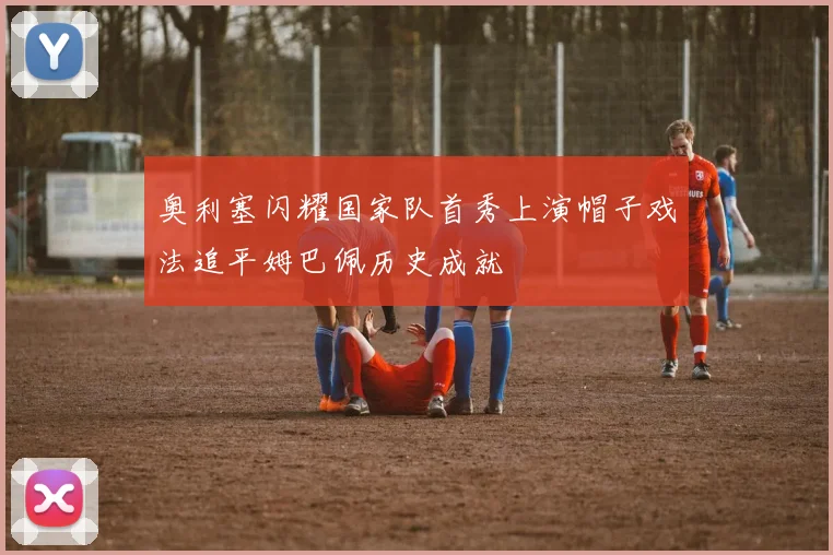 奥利塞闪耀国家队首秀上演帽子戏法追平姆巴佩历史成就
