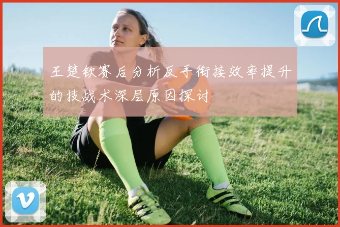 王楚钦赛后分析反手衔接效率提升的技战术深层原因探讨