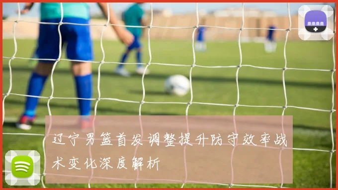 辽宁男篮首发调整提升防守效率战术变化深度解析