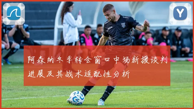 阿森纳冬季转会窗口中场新援谈判进展及其战术适配性分析