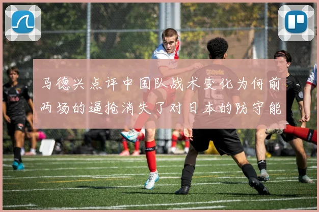 马德兴点评中国队战术变化为何前两场的逼抢消失了对日本的防守能否奏效