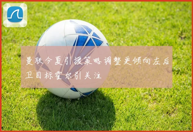 曼联今夏引援策略调整更倾向左后卫目标霍尔引关注