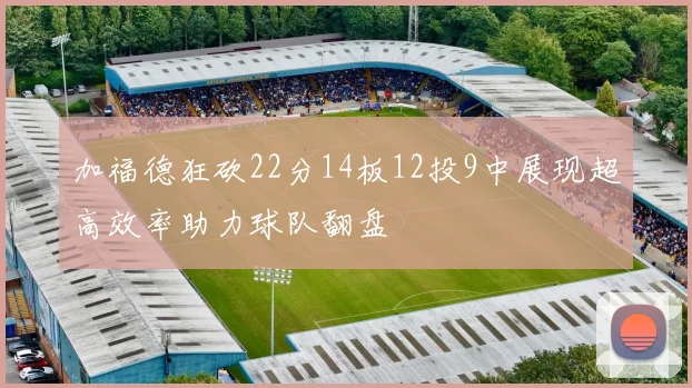 加福德狂砍22分14板12投9中展现超高效率助力球队翻盘