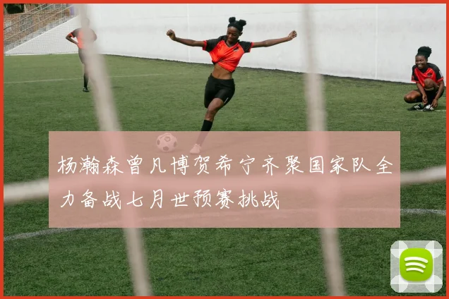 杨瀚森曾凡博贺希宁齐聚国家队全力备战七月世预赛挑战