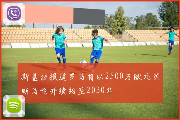 斯基拉报道罗马将以2500万欧元买断马伦并续约至2030年