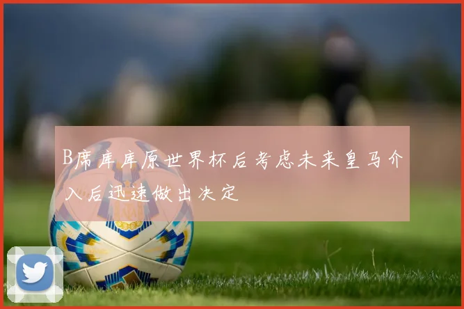 B席库库原世界杯后考虑未来皇马介入后迅速做出决定