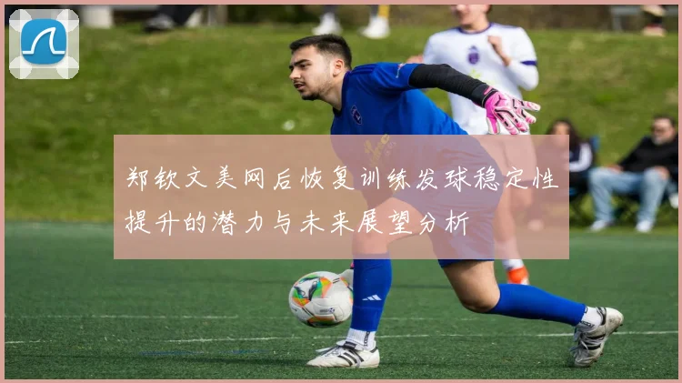 郑钦文美网后恢复训练发球稳定性提升的潜力与未来展望分析