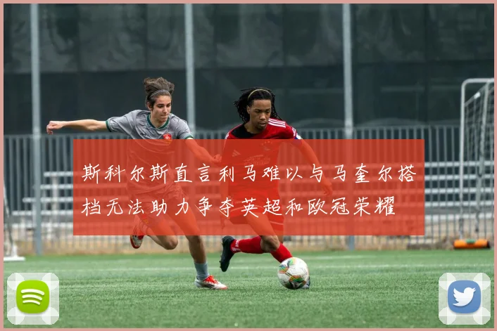 斯科尔斯直言利马难以与马奎尔搭档无法助力争夺英超和欧冠荣耀