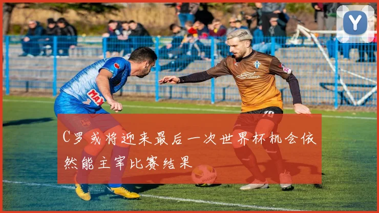 C罗或将迎来最后一次世界杯机会依然能主宰比赛结果