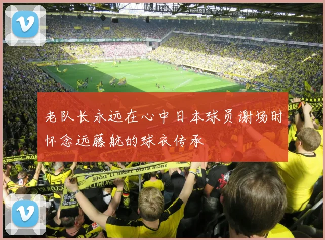 老队长永远在心中日本球员谢场时怀念远藤航的球衣传承