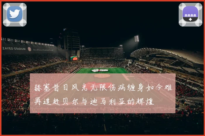 赫塞昔日风光无限伤病缠身如今难再追赶贝尔与迪马利亚的辉煌