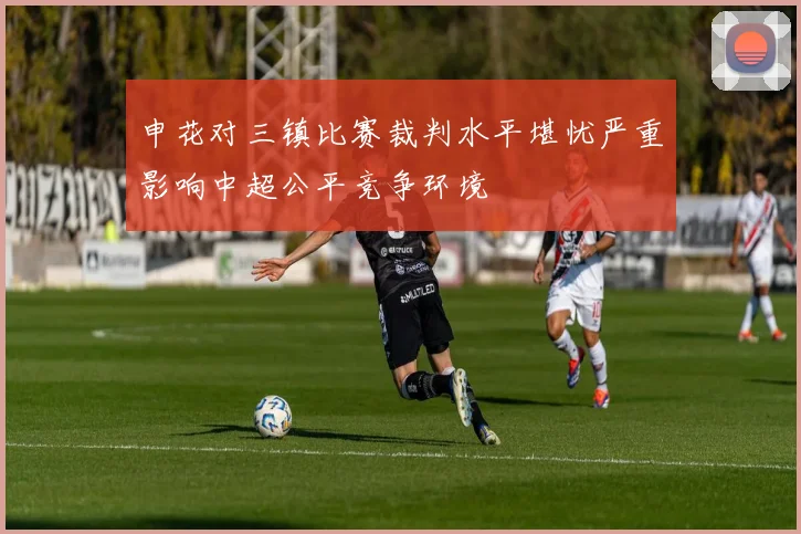 申花对三镇比赛裁判水平堪忧严重影响中超公平竞争环境