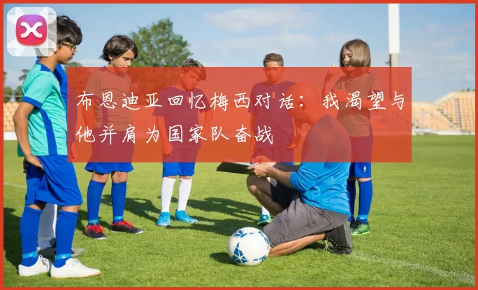 布恩迪亚回忆梅西对话：我渴望与他并肩为国家队奋战