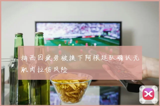 梅西因疲劳被换下阿根廷队确认无肌肉拉伤风险