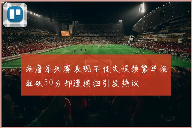 老詹系列赛表现不佳失误频繁单场狂砍50分却遭横扫引发热议