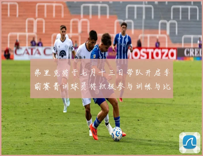 弗里克将于七月十三日带队开启季前赛青训球员将积极参与训练与比赛